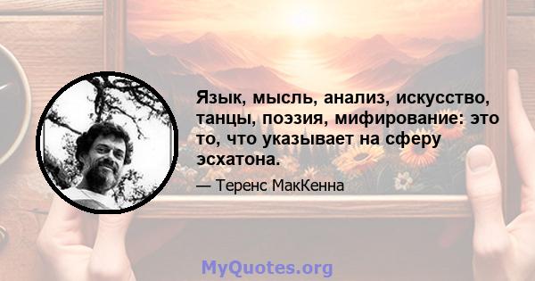 Язык, мысль, анализ, искусство, танцы, поэзия, мифирование: это то, что указывает на сферу эсхатона.