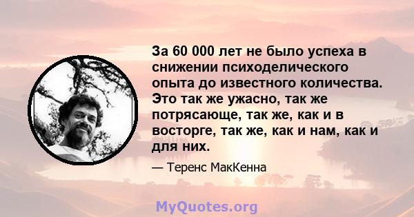 За 60 000 лет не было успеха в снижении психоделического опыта до известного количества. Это так же ужасно, так же потрясающе, так же, как и в восторге, так же, как и нам, как и для них.