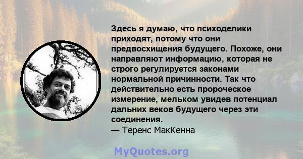 Здесь я думаю, что психоделики приходят, потому что они предвосхищения будущего. Похоже, они направляют информацию, которая не строго регулируется законами нормальной причинности. Так что действительно есть пророческое