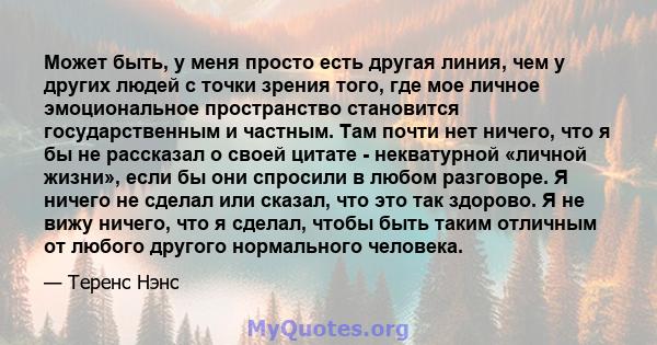 Может быть, у меня просто есть другая линия, чем у других людей с точки зрения того, где мое личное эмоциональное пространство становится государственным и частным. Там почти нет ничего, что я бы не рассказал о своей