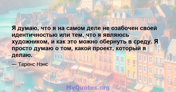 Я думаю, что я на самом деле не озабочен своей идентичностью или тем, что я являюсь художником, и как это можно обернуть в среду. Я просто думаю о том, какой проект, который я делаю.