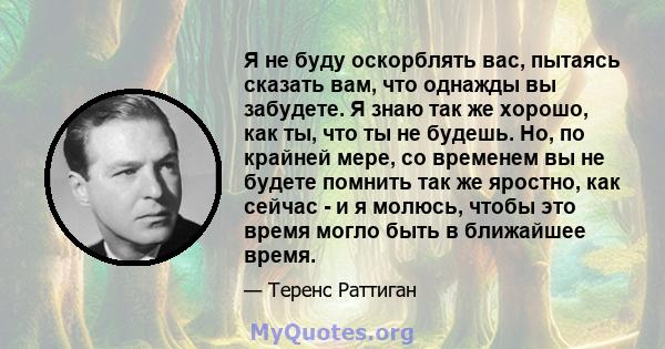 Я не буду оскорблять вас, пытаясь сказать вам, что однажды вы забудете. Я знаю так же хорошо, как ты, что ты не будешь. Но, по крайней мере, со временем вы не будете помнить так же яростно, как сейчас - и я молюсь,