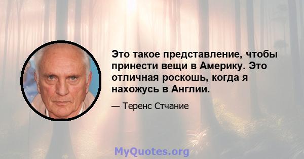 Это такое представление, чтобы принести вещи в Америку. Это отличная роскошь, когда я нахожусь в Англии.