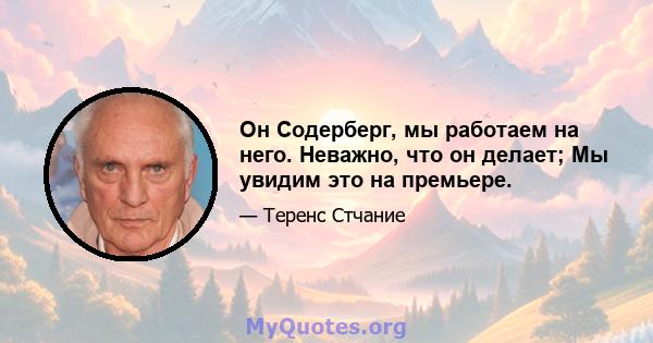 Он Содерберг, мы работаем на него. Неважно, что он делает; Мы увидим это на премьере.