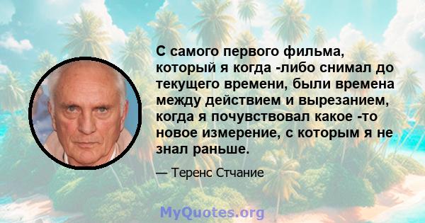 С самого первого фильма, который я когда -либо снимал до текущего времени, были времена между действием и вырезанием, когда я почувствовал какое -то новое измерение, с которым я не знал раньше.