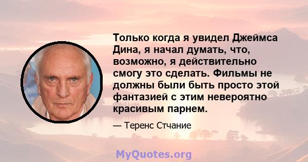 Только когда я увидел Джеймса Дина, я начал думать, что, возможно, я действительно смогу это сделать. Фильмы не должны были быть просто этой фантазией с этим невероятно красивым парнем.