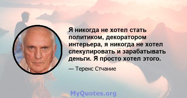 Я никогда не хотел стать политиком, декоратором интерьера, я никогда не хотел спекулировать и зарабатывать деньги. Я просто хотел этого.