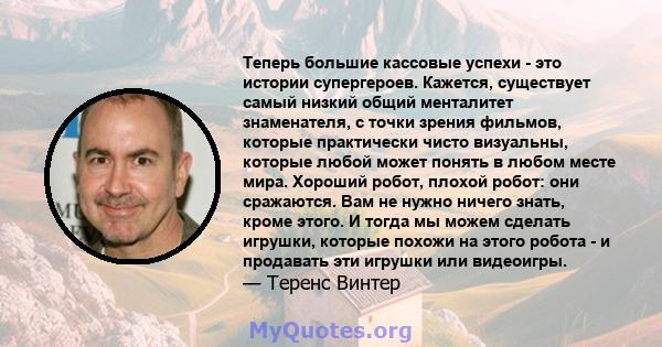 Теперь большие кассовые успехи - это истории супергероев. Кажется, существует самый низкий общий менталитет знаменателя, с точки зрения фильмов, которые практически чисто визуальны, которые любой может понять в любом