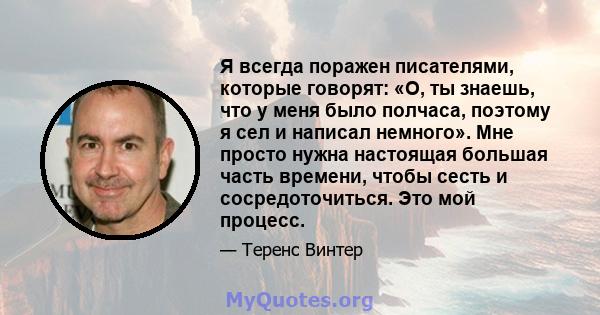 Я всегда поражен писателями, которые говорят: «О, ты знаешь, что у меня было полчаса, поэтому я сел и написал немного». Мне просто нужна настоящая большая часть времени, чтобы сесть и сосредоточиться. Это мой процесс.