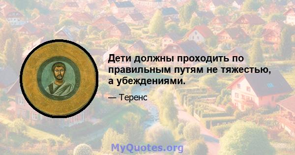 Дети должны проходить по правильным путям не тяжестью, а убеждениями.