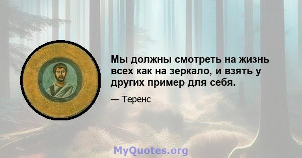 Мы должны смотреть на жизнь всех как на зеркало, и взять у других пример для себя.