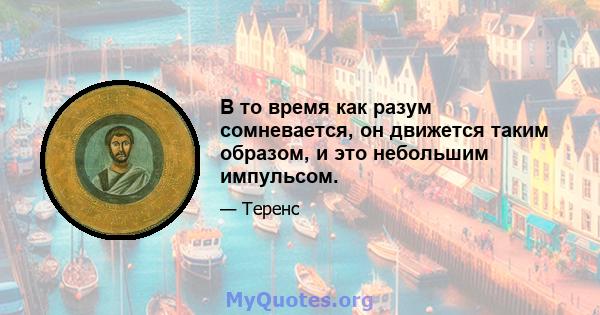 В то время как разум сомневается, он движется таким образом, и это небольшим импульсом.