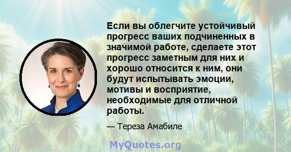 Если вы облегчите устойчивый прогресс ваших подчиненных в значимой работе, сделаете этот прогресс заметным для них и хорошо относится к ним, они будут испытывать эмоции, мотивы и восприятие, необходимые для отличной