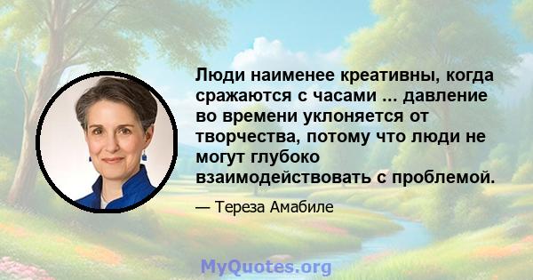 Люди наименее креативны, когда сражаются с часами ... давление во времени уклоняется от творчества, потому что люди не могут глубоко взаимодействовать с проблемой.