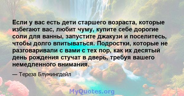 Если у вас есть дети старшего возраста, которые избегают вас, любит чуму, купите себе дорогие соли для ванны, запустите джакузи и поселитесь, чтобы долго впитываться. Подростки, которые не разговаривали с вами с тех