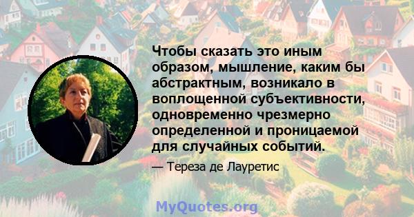 Чтобы сказать это иным образом, мышление, каким бы абстрактным, возникало в воплощенной субъективности, одновременно чрезмерно определенной и проницаемой для случайных событий.