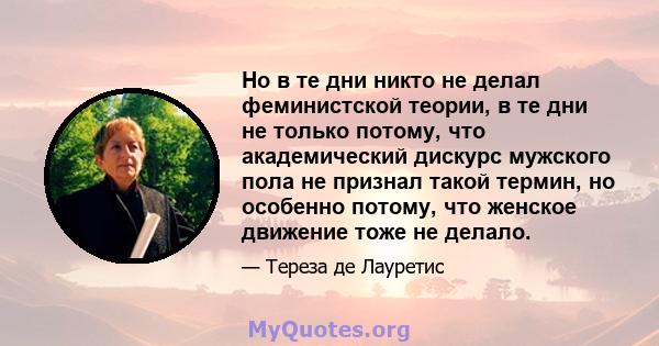 Но в те дни никто не делал феминистской теории, в те дни не только потому, что академический дискурс мужского пола не признал такой термин, но особенно потому, что женское движение тоже не делало.