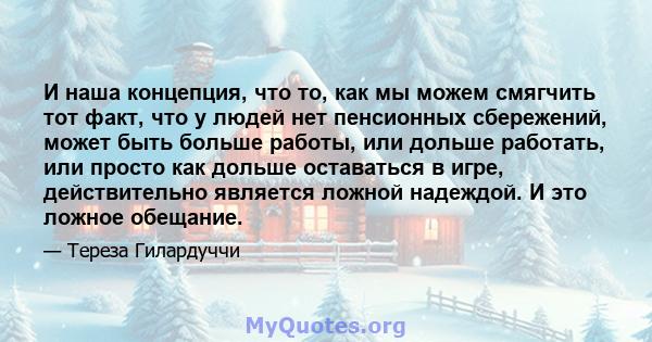 И наша концепция, что то, как мы можем смягчить тот факт, что у людей нет пенсионных сбережений, может быть больше работы, или дольше работать, или просто как дольше оставаться в игре, действительно является ложной