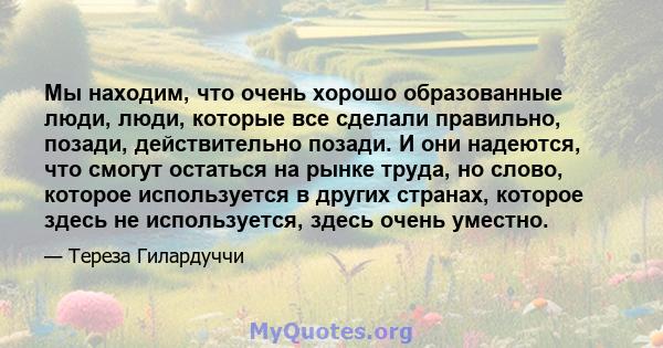 Мы находим, что очень хорошо образованные люди, люди, которые все сделали правильно, позади, действительно позади. И они надеются, что смогут остаться на рынке труда, но слово, которое используется в других странах,