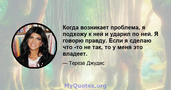 Когда возникает проблема, я подхожу к ней и ударил по ней. Я говорю правду. Если я сделаю что -то не так, то у меня это владеет.