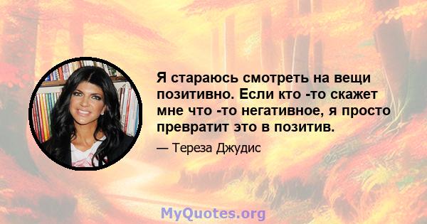 Я стараюсь смотреть на вещи позитивно. Если кто -то скажет мне что -то негативное, я просто превратит это в позитив.