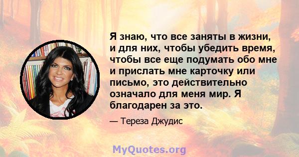 Я знаю, что все заняты в жизни, и для них, чтобы убедить время, чтобы все еще подумать обо мне и прислать мне карточку или письмо, это действительно означало для меня мир. Я благодарен за это.