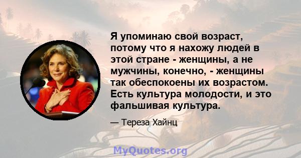 Я упоминаю свой возраст, потому что я нахожу людей в этой стране - женщины, а не мужчины, конечно, - женщины так обеспокоены их возрастом. Есть культура молодости, и это фальшивая культура.