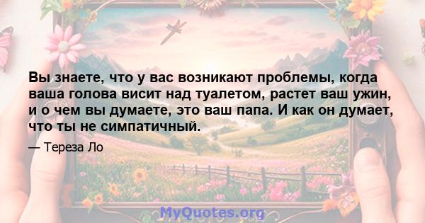 Вы знаете, что у вас возникают проблемы, когда ваша голова висит над туалетом, растет ваш ужин, и о чем вы думаете, это ваш папа. И как он думает, что ты не симпатичный.