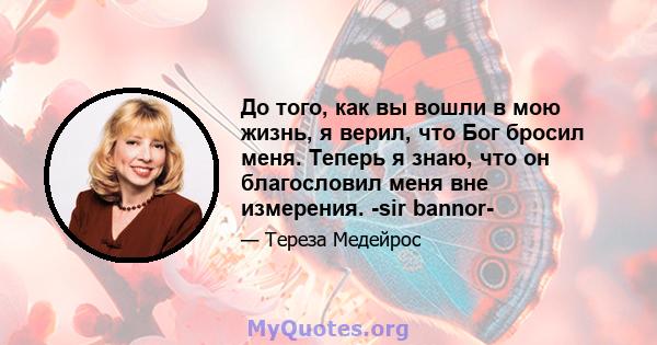 До того, как вы вошли в мою жизнь, я верил, что Бог бросил меня. Теперь я знаю, что он благословил меня вне измерения. -sir bannor-