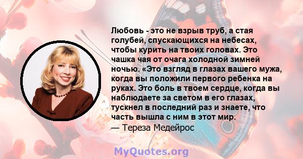 Любовь - это не взрыв труб, а стая голубей, спускающихся на небесах, чтобы курить на твоих головах. Это чашка чая от очага холодной зимней ночью. «Это взгляд в глазах вашего мужа, когда вы положили первого ребенка на