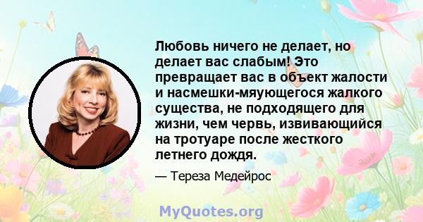 Любовь ничего не делает, но делает вас слабым! Это превращает вас в объект жалости и насмешки-мяующегося жалкого существа, не подходящего для жизни, чем червь, извивающийся на тротуаре после жесткого летнего дождя.