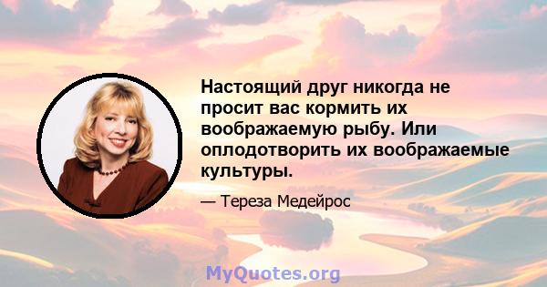 Настоящий друг никогда не просит вас кормить их воображаемую рыбу. Или оплодотворить их воображаемые культуры.