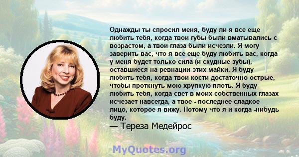 Однажды ты спросил меня, буду ли я все еще любить тебя, когда твои губы были вматывались с возрастом, а твои глаза были исчезли. Я могу заверить вас, что я все еще буду любить вас, когда у меня будет только сила (и