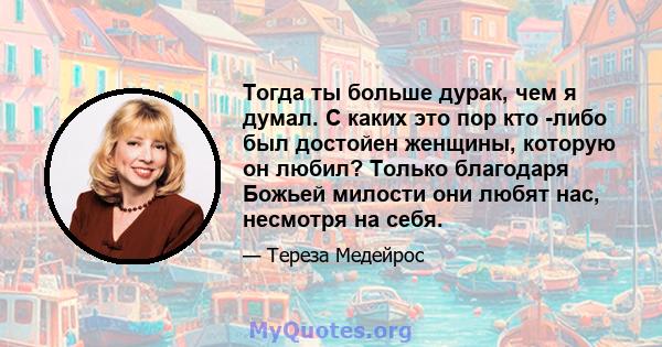 Тогда ты больше дурак, чем я думал. С каких это пор кто -либо был достойен женщины, которую он любил? Только благодаря Божьей милости они любят нас, несмотря на себя.