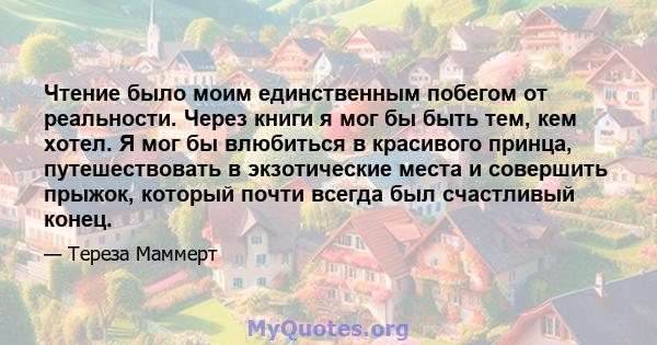 Чтение было моим единственным побегом от реальности. Через книги я мог бы быть тем, кем хотел. Я мог бы влюбиться в красивого принца, путешествовать в экзотические места и совершить прыжок, который почти всегда был