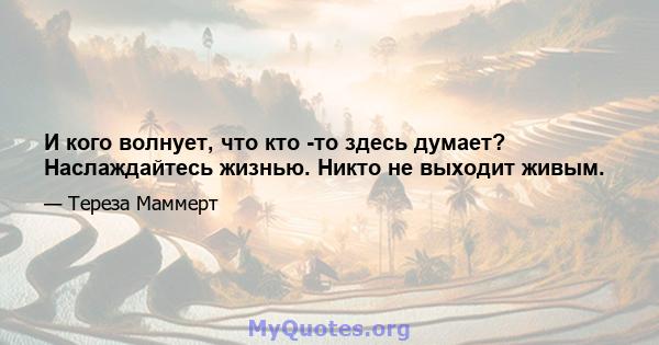 И кого волнует, что кто -то здесь думает? Наслаждайтесь жизнью. Никто не выходит живым.