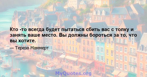 Кто -то всегда будет пытаться сбить вас с толку и занять ваше место. Вы должны бороться за то, что вы хотите.