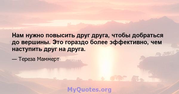 Нам нужно повысить друг друга, чтобы добраться до вершины. Это гораздо более эффективно, чем наступить друг на друга.