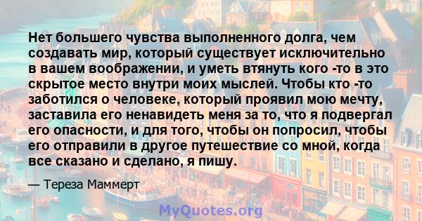 Нет большего чувства выполненного долга, чем создавать мир, который существует исключительно в вашем воображении, и уметь втянуть кого -то в это скрытое место внутри моих мыслей. Чтобы кто -то заботился о человеке,