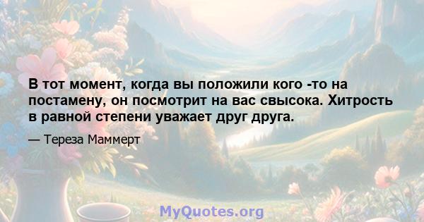 В тот момент, когда вы положили кого -то на постамену, он посмотрит на вас свысока. Хитрость в равной степени уважает друг друга.