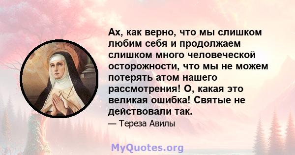 Ах, как верно, что мы слишком любим себя и продолжаем слишком много человеческой осторожности, что мы не можем потерять атом нашего рассмотрения! О, какая это великая ошибка! Святые не действовали так.