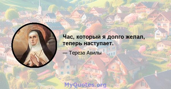 Час, который я долго желал, теперь наступает.