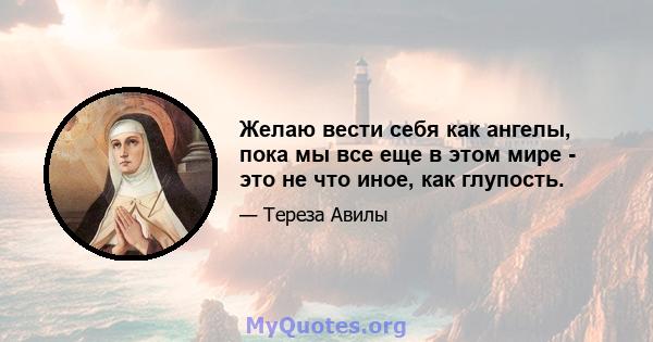 Желаю вести себя как ангелы, пока мы все еще в этом мире - это не что иное, как глупость.