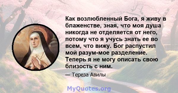 Как возлюбленный Бога, я живу в блаженстве, зная, что моя душа никогда не отделяется от него, потому что я учусь знать ее во всем, что вижу. Бог распустил мой разум-мое разделение. Теперь я не могу описать свою близость 