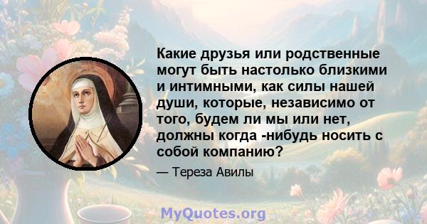 Какие друзья или родственные могут быть настолько близкими и интимными, как силы нашей души, которые, независимо от того, будем ли мы или нет, должны когда -нибудь носить с собой компанию?