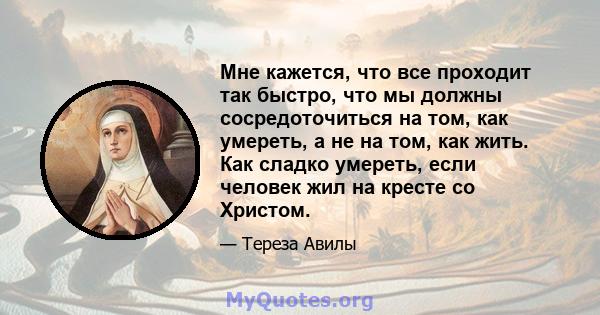 Мне кажется, что все проходит так быстро, что мы должны сосредоточиться на том, как умереть, а не на том, как жить. Как сладко умереть, если человек жил на кресте со Христом.