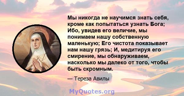 Мы никогда не научимся знать себя, кроме как попытаться узнать Бога; Ибо, увидев его величие, мы понимаем нашу собственную маленькую; Его чистота показывает нам нашу грязь; И, медитируя его смирение, мы обнаруживаем,