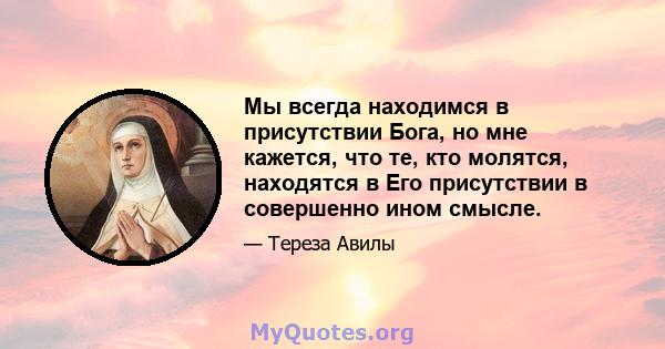 Мы всегда находимся в присутствии Бога, но мне кажется, что те, кто молятся, находятся в Его присутствии в совершенно ином смысле.