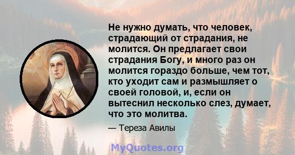 Не нужно думать, что человек, страдающий от страдания, не молится. Он предлагает свои страдания Богу, и много раз он молится гораздо больше, чем тот, кто уходит сам и размышляет о своей головой, и, если он вытеснил