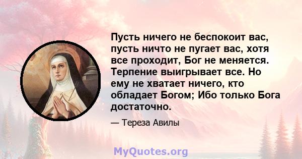 Пусть ничего не беспокоит вас, пусть ничто не пугает вас, хотя все проходит, Бог не меняется. Терпение выигрывает все. Но ему не хватает ничего, кто обладает Богом; Ибо только Бога достаточно.